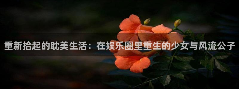 盘锦聚富圣会保健价格：重新拾起的耽美生活：在娱乐圈里重生的少女与风流公子